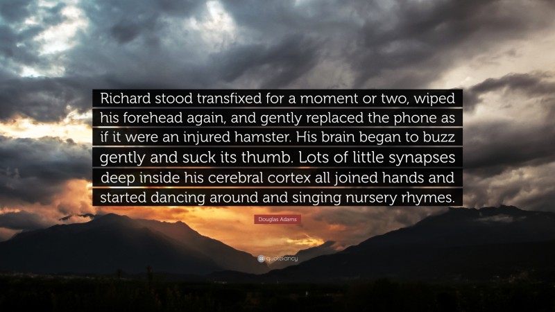 Douglas Adams Quote: “Richard stood transfixed for a moment or two, wiped his forehead again, and gently replaced the phone as if it were an injured hamster. His brain began to buzz gently and suck its thumb. Lots of little synapses deep inside his cerebral cortex all joined hands and started dancing around and singing nursery rhymes.”