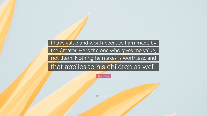 Sarah Beran Quote: “I have value and worth because I am made by the Creator. He is the one who gives me value, not them. Nothing he makes is worthless, and that applies to his children as well.”