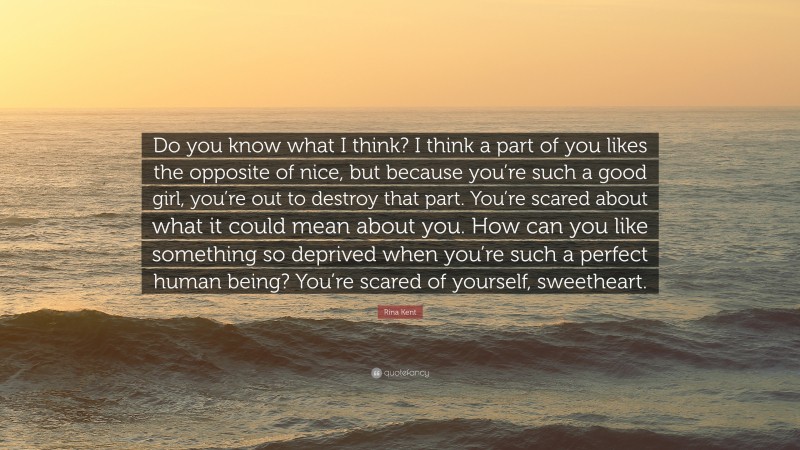 Rina Kent Quote: “Do you know what I think? I think a part of you likes the opposite of nice, but because you’re such a good girl, you’re out to destroy that part. You’re scared about what it could mean about you. How can you like something so deprived when you’re such a perfect human being? You’re scared of yourself, sweetheart.”