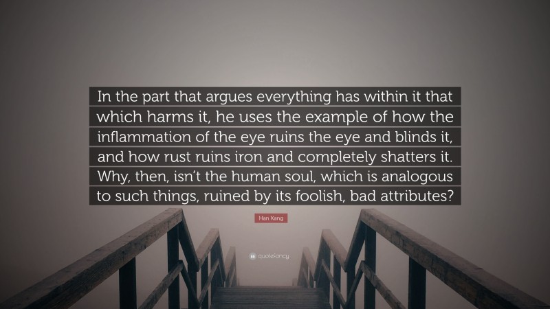 Han Kang Quote: “In the part that argues everything has within it that which harms it, he uses the example of how the inflammation of the eye ruins the eye and blinds it, and how rust ruins iron and completely shatters it. Why, then, isn’t the human soul, which is analogous to such things, ruined by its foolish, bad attributes?”