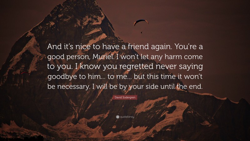 David Sodergren Quote: “And it’s nice to have a friend again. You’re a good person, Muriel. I won’t let any harm come to you. I know you regretted never saying goodbye to him... to me... but this time it won’t be necessary. I will be by your side until the end.”