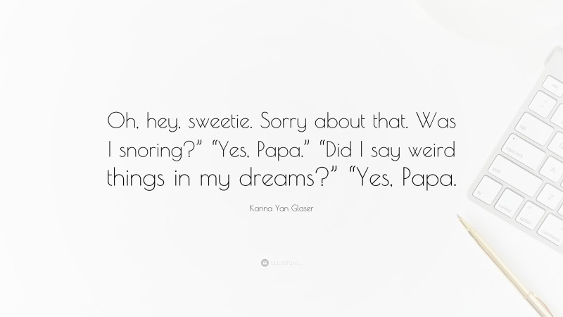 Karina Yan Glaser Quote: “Oh, hey, sweetie. Sorry about that. Was I snoring?” “Yes, Papa.” “Did I say weird things in my dreams?” “Yes, Papa.”