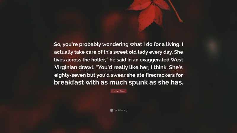 Lucian Bane Quote: “So, you’re probably wondering what I do for a living. I actually take care of this sweet old lady every day. She lives across the holler,” he said in an exaggerated West Virginian drawl. “You’d really like her, I think. She’s eighty-seven but you’d swear she ate firecrackers for breakfast with as much spunk as she has.”