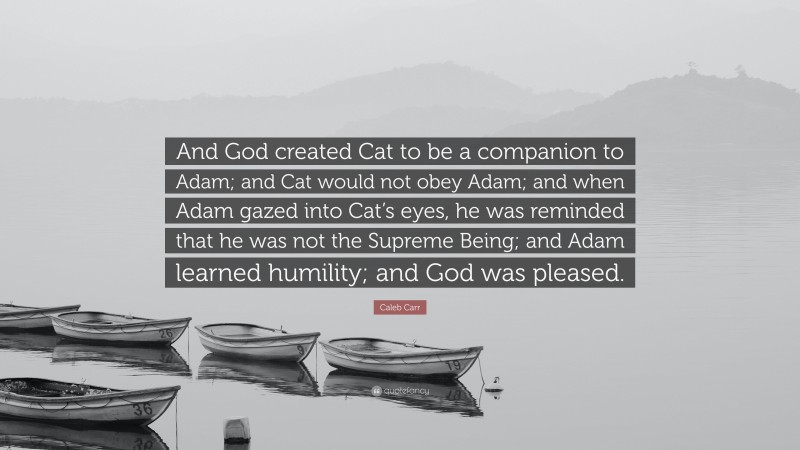 Caleb Carr Quote: “And God created Cat to be a companion to Adam; and Cat would not obey Adam; and when Adam gazed into Cat’s eyes, he was reminded that he was not the Supreme Being; and Adam learned humility; and God was pleased.”
