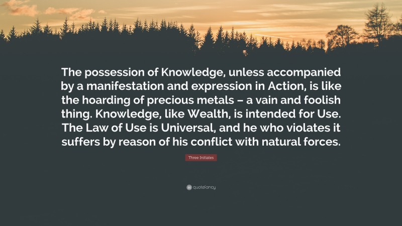 Three Initiates Quote: “The possession of Knowledge, unless accompanied by a manifestation and expression in Action, is like the hoarding of precious metals – a vain and foolish thing. Knowledge, like Wealth, is intended for Use. The Law of Use is Universal, and he who violates it suffers by reason of his conflict with natural forces.”