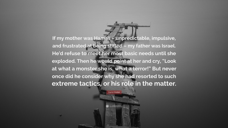 Zaina Arafat Quote: “If my mother was Hamas – unpredictable, impulsive, and frustrated at being stifled – my father was Israel. He’d refuse to meet her most basic needs until she exploded. Then he would point at her and cry, “Look at what a monster she is, what a terror!” But never once did he consider why she had resorted to such extreme tactics, or his role in the matter.”