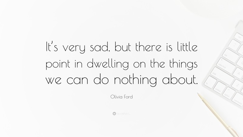 Olivia Ford Quote: “It’s very sad, but there is little point in dwelling on the things we can do nothing about.”