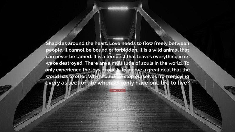 Alexandra Noir Quote: “Shackles around the heart. Love needs to flow freely between people. It cannot be bound or forbidden. It is a wild animal that can never be tamed. It is a tempest that leaves everything in its wake destroyed. There are a multitude of souls in the world. To only experience the joys of one is to ignore a great deal that the world has to offer. Why should we stop ourselves from enjoying every aspect of life when we only have one life to live?”