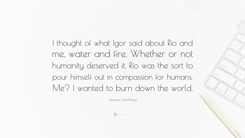 Venessa Vida Kelley Quote: “I thought of what Igor said about Rio and me, water and fire. Whether or not humanity deserved it, Rio was the sort to pour himself out in compassion for humans. Me? I wanted to burn down the world.”