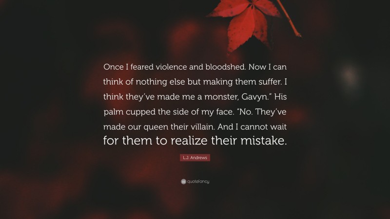 L.J. Andrews Quote: “Once I feared violence and bloodshed. Now I can think of nothing else but making them suffer. I think they’ve made me a monster, Gavyn.” His palm cupped the side of my face. “No. They’ve made our queen their villain. And I cannot wait for them to realize their mistake.”