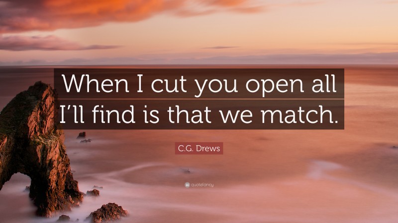 C.G. Drews Quote: “When I cut you open all I’ll find is that we match.”