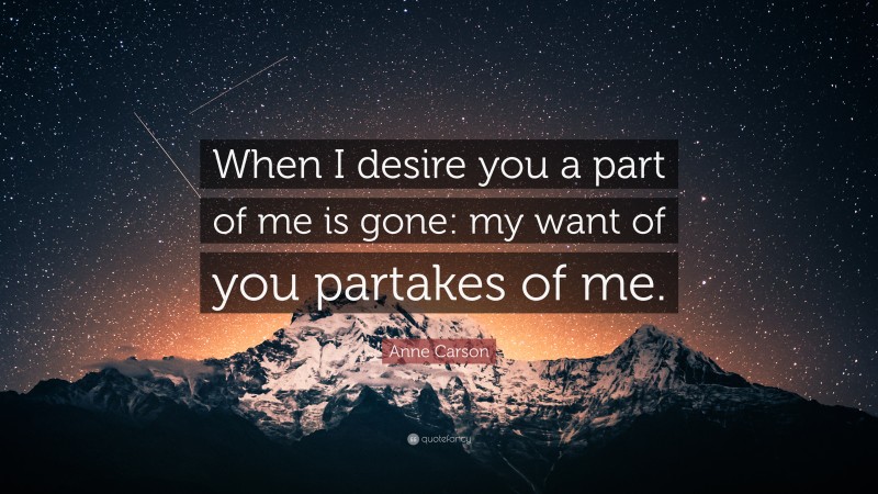 Anne Carson Quote: “When I desire you a part of me is gone: my want of you partakes of me.”
