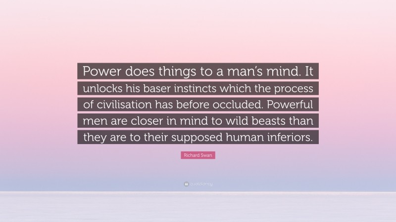 Richard Swan Quote: “Power does things to a man’s mind. It unlocks his baser instincts which the process of civilisation has before occluded. Powerful men are closer in mind to wild beasts than they are to their supposed human inferiors.”