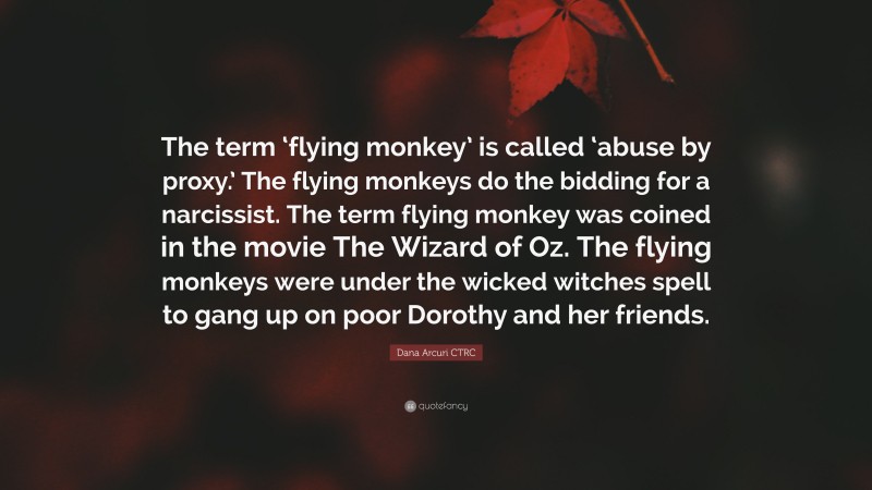 Dana Arcuri CTRC Quote: “The term ‘flying monkey’ is called ‘abuse by proxy.’ The flying monkeys do the bidding for a narcissist. The term flying monkey was coined in the movie The Wizard of Oz. The flying monkeys were under the wicked witches spell to gang up on poor Dorothy and her friends.”