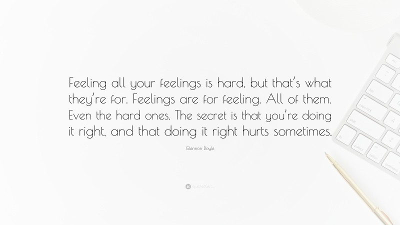 Glennon Doyle Quote: “Feeling all your feelings is hard, but that’s what they’re for. Feelings are for feeling. All of them. Even the hard ones. The secret is that you’re doing it right, and that doing it right hurts sometimes.”