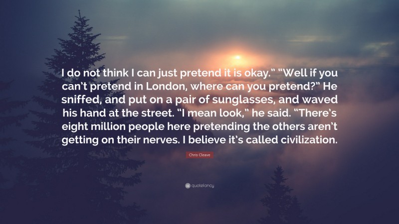 Chris Cleave Quote: “I do not think I can just pretend it is okay.” “Well if you can’t pretend in London, where can you pretend?” He sniffed, and put on a pair of sunglasses, and waved his hand at the street. “I mean look,” he said. “There’s eight million people here pretending the others aren’t getting on their nerves. I believe it’s called civilization.”