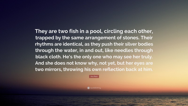 Ava Reid Quote: “They are two fish in a pool, circling each other, trapped by the same arrangement of stones. Their rhythms are identical, as they push their silver bodies through the water, in and out, like needles through black cloth. He’s the only one who may see her truly. And she does not know why, not yet, but her eyes are two mirrors, throwing his own reflection back at him.”
