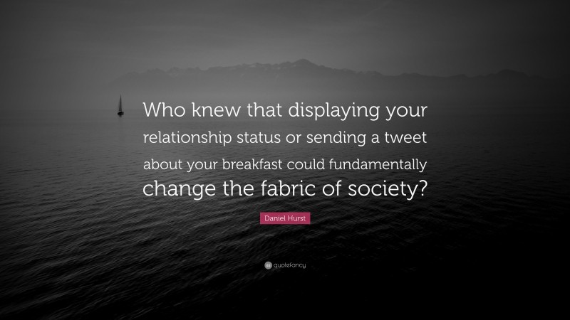 Daniel Hurst Quote: “Who knew that displaying your relationship status or sending a tweet about your breakfast could fundamentally change the fabric of society?”
