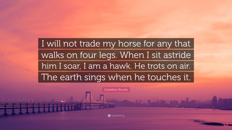 Geraldine Brooks Quote: “I will not trade my horse for any that walks on four legs. When I sit astride him I soar, I am a hawk. He trots on air. The earth sings when he touches it.”