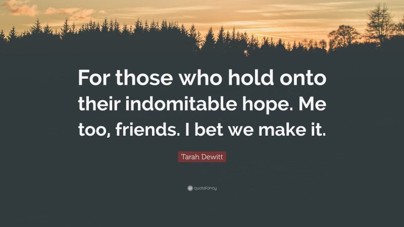 Tarah Dewitt Quote: “For those who hold onto their indomitable hope. Me too, friends. I bet we make it.”