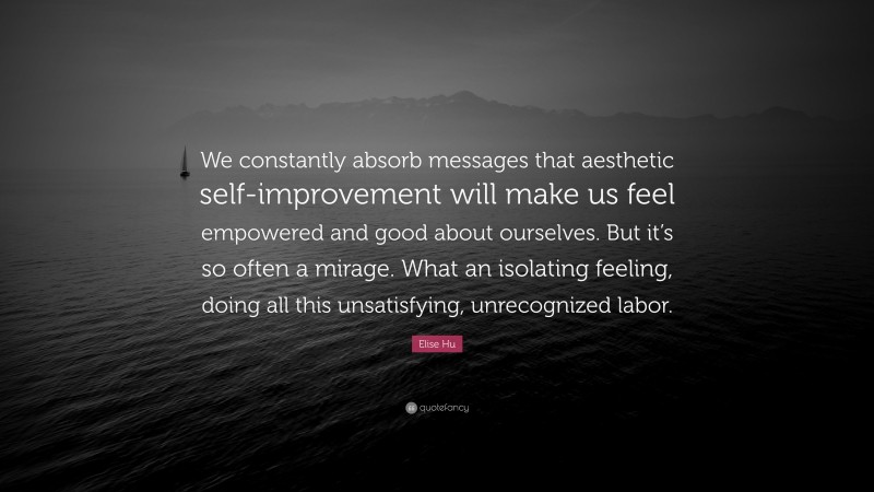Elise Hu Quote: “We constantly absorb messages that aesthetic self-improvement will make us feel empowered and good about ourselves. But it’s so often a mirage. What an isolating feeling, doing all this unsatisfying, unrecognized labor.”
