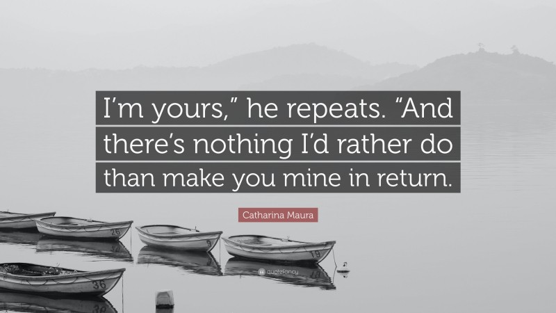 Catharina Maura Quote: “I’m yours,” he repeats. “And there’s nothing I’d rather do than make you mine in return.”