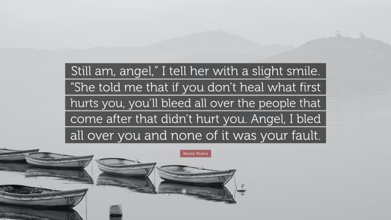 Reese Rivers Quote: “Still am, angel,” I tell her with a slight smile. “She told me that if you don’t heal what first hurts you, you’ll bleed all over the people that come after that didn’t hurt you. Angel, I bled all over you and none of it was your fault.”