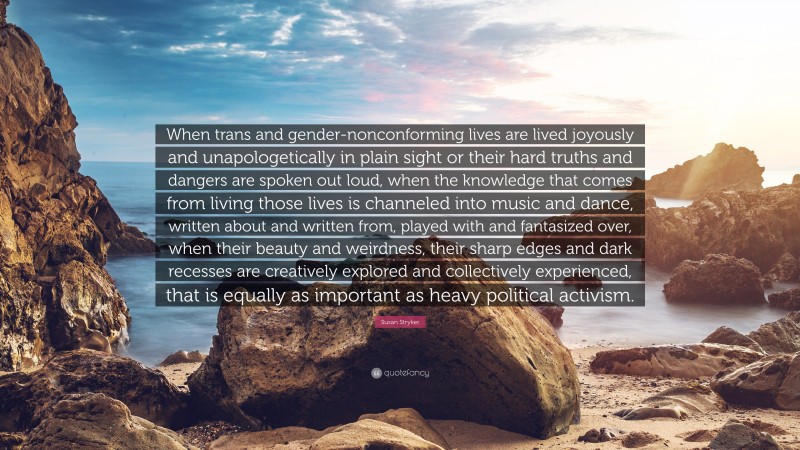 Susan Stryker Quote: “When trans and gender-nonconforming lives are lived joyously and unapologetically in plain sight or their hard truths and dangers are spoken out loud, when the knowledge that comes from living those lives is channeled into music and dance, written about and written from, played with and fantasized over, when their beauty and weirdness, their sharp edges and dark recesses are creatively explored and collectively experienced, that is equally as important as heavy political activism.”