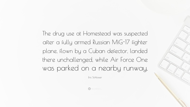Eric Schlosser Quote: “The drug use at Homestead was suspected after a fully armed Russian MiG-17 fighter plane, flown by a Cuban defector, landed there unchallenged, while Air Force One was parked on a nearby runway.”