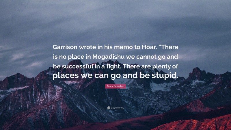 Mark Bowden Quote: “Garrison wrote in his memo to Hoar. “There is no place in Mogadishu we cannot go and be successful in a fight. There are plenty of places we can go and be stupid.”