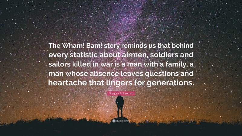 Gregory A. Freeman Quote: “The Wham! Bam! story reminds us that behind every statistic about airmen, soldiers and sailors killed in war is a man with a family, a man whose absence leaves questions and heartache that lingers for generations.”