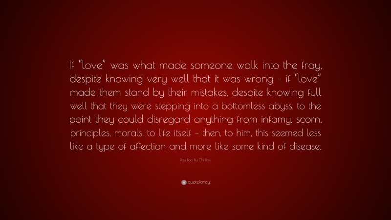 Rou Bao Bu Chi Rou Quote: “If “love” was what made someone walk into the fray, despite knowing very well that it was wrong – if “love” made them stand by their mistakes, despite knowing full well that they were stepping into a bottomless abyss, to the point they could disregard anything from infamy, scorn, principles, morals, to life itself – then, to him, this seemed less like a type of affection and more like some kind of disease.”