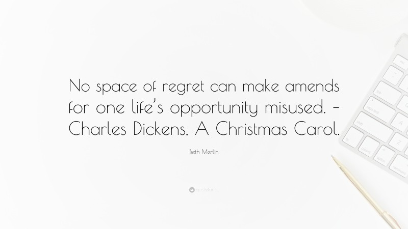Beth Merlin Quote: “No space of regret can make amends for one life’s opportunity misused. – Charles Dickens, A Christmas Carol.”