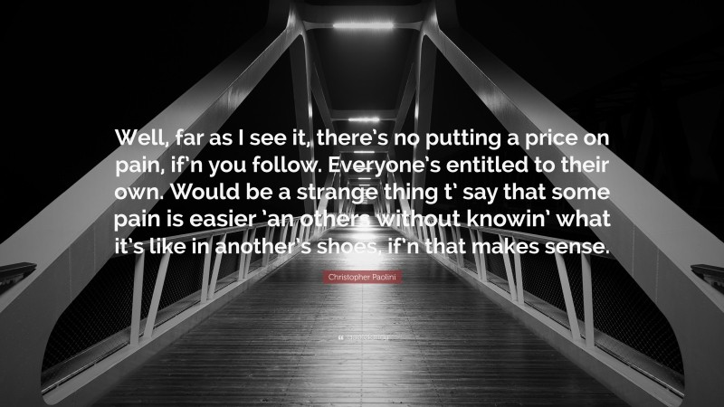 Christopher Paolini Quote: “Well, far as I see it, there’s no putting a price on pain, if’n you follow. Everyone’s entitled to their own. Would be a strange thing t’ say that some pain is easier ’an others without knowin’ what it’s like in another’s shoes, if’n that makes sense.”