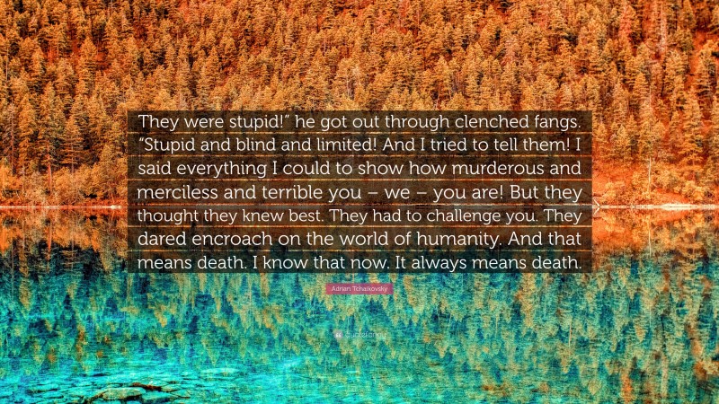 Adrian Tchaikovsky Quote: “They were stupid!” he got out through clenched fangs. “Stupid and blind and limited! And I tried to tell them! I said everything I could to show how murderous and merciless and terrible you – we – you are! But they thought they knew best. They had to challenge you. They dared encroach on the world of humanity. And that means death. I know that now. It always means death.”