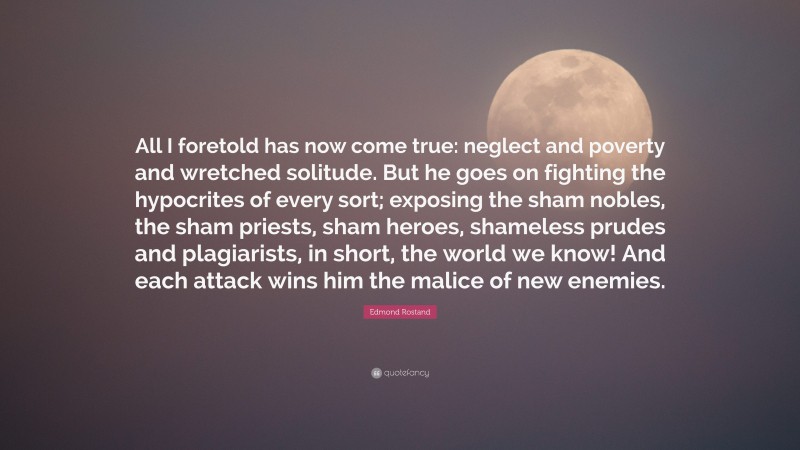 Edmond Rostand Quote: “All I foretold has now come true: neglect and poverty and wretched solitude. But he goes on fighting the hypocrites of every sort; exposing the sham nobles, the sham priests, sham heroes, shameless prudes and plagiarists, in short, the world we know! And each attack wins him the malice of new enemies.”