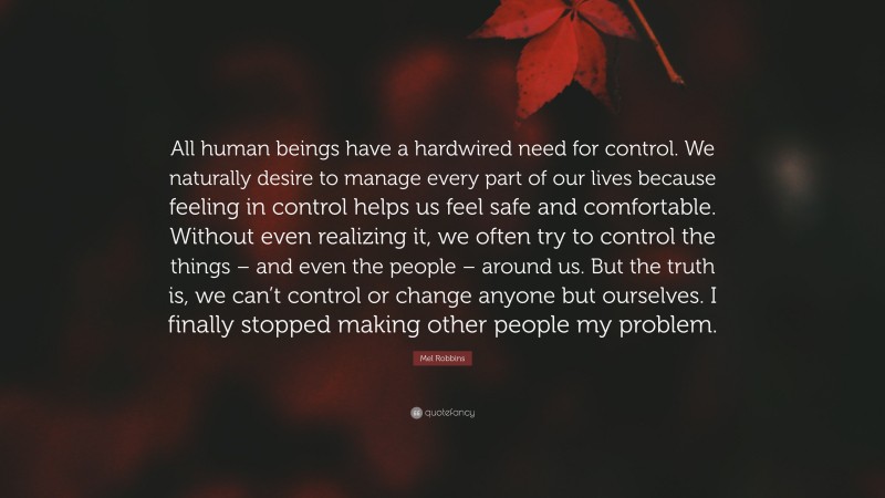 Mel Robbins Quote: “All human beings have a hardwired need for control. We naturally desire to manage every part of our lives because feeling in control helps us feel safe and comfortable. Without even realizing it, we often try to control the things – and even the people – around us. But the truth is, we can’t control or change anyone but ourselves. I finally stopped making other people my problem.”
