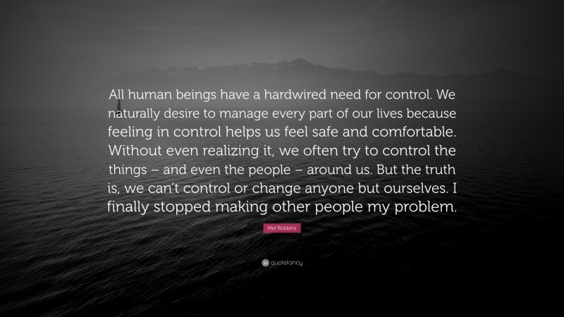Mel Robbins Quote: “All human beings have a hardwired need for control. We naturally desire to manage every part of our lives because feeling in control helps us feel safe and comfortable. Without even realizing it, we often try to control the things – and even the people – around us. But the truth is, we can’t control or change anyone but ourselves. I finally stopped making other people my problem.”