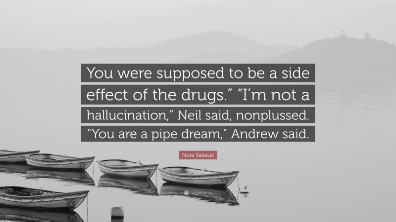 Nora Sakavic Quote: “You were supposed to be a side effect of the drugs.” “I’m not a hallucination,” Neil said, nonplussed. “You are a pipe dream,” Andrew said.”