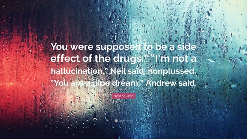 Nora Sakavic Quote: “You were supposed to be a side effect of the drugs.” “I’m not a hallucination,” Neil said, nonplussed. “You are a pipe dream,” Andrew said.”