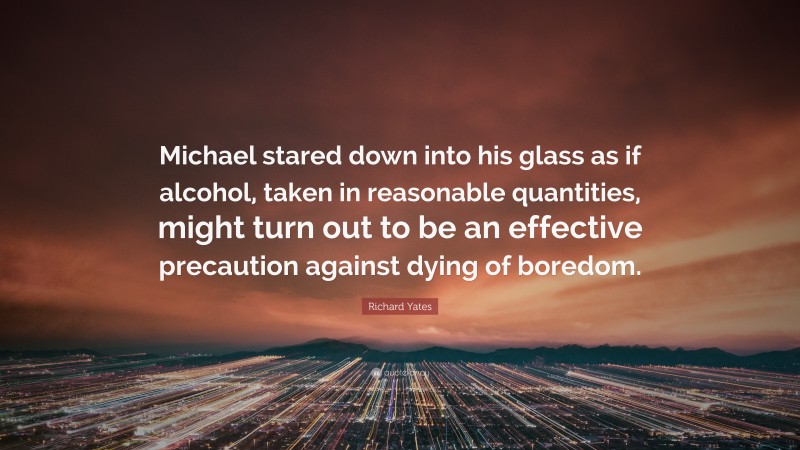 Richard Yates Quote: “Michael stared down into his glass as if alcohol, taken in reasonable quantities, might turn out to be an effective precaution against dying of boredom.”