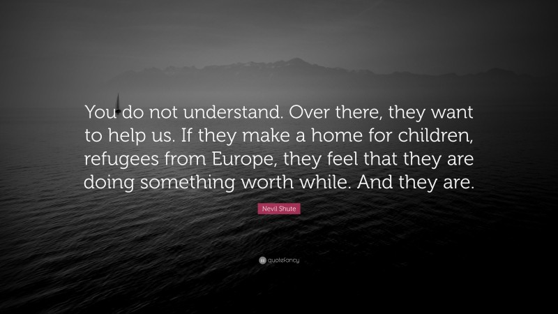 Nevil Shute Quote: “You do not understand. Over there, they want to help us. If they make a home for children, refugees from Europe, they feel that they are doing something worth while. And they are.”