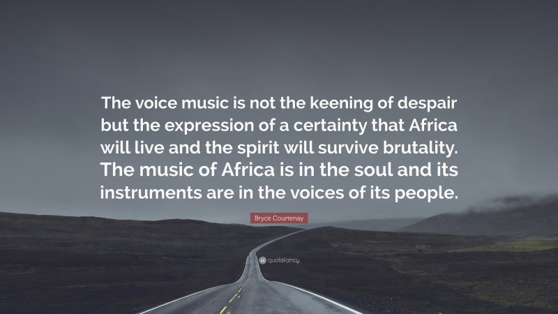 Bryce Courtenay Quote: “The voice music is not the keening of despair but the expression of a certainty that Africa will live and the spirit will survive brutality. The music of Africa is in the soul and its instruments are in the voices of its people.”