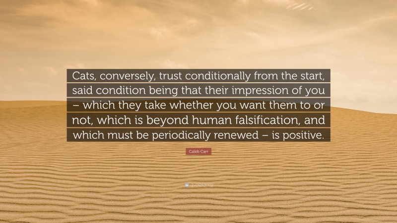 Caleb Carr Quote: “Cats, conversely, trust conditionally from the start, said condition being that their impression of you – which they take whether you want them to or not, which is beyond human falsification, and which must be periodically renewed – is positive.”