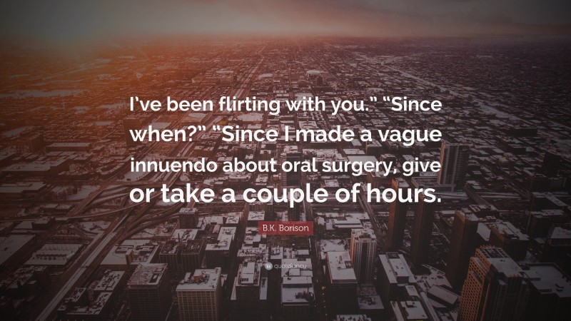 B.K. Borison Quote: “I’ve been flirting with you.” “Since when?” “Since I made a vague innuendo about oral surgery, give or take a couple of hours.”