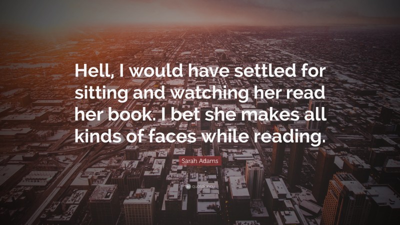 Sarah Adams Quote: “Hell, I would have settled for sitting and watching her read her book. I bet she makes all kinds of faces while reading.”