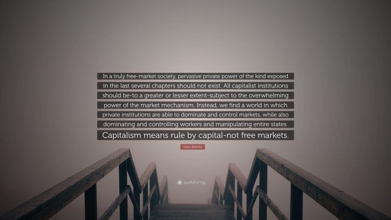 Grace Blakeley Quote: “In a truly free-market society, pervasive private power of the kind exposed in the last several chapters should not exist. All capitalist institutions should be-to a greater or lesser extent-subject to the overwhelming power of the market mechanism. Instead, we find a world in which private institutions are able to dominate and control markets, while also dominating and controlling workers and manipulating entire states. Capitalism means rule by capital-not free markets.”