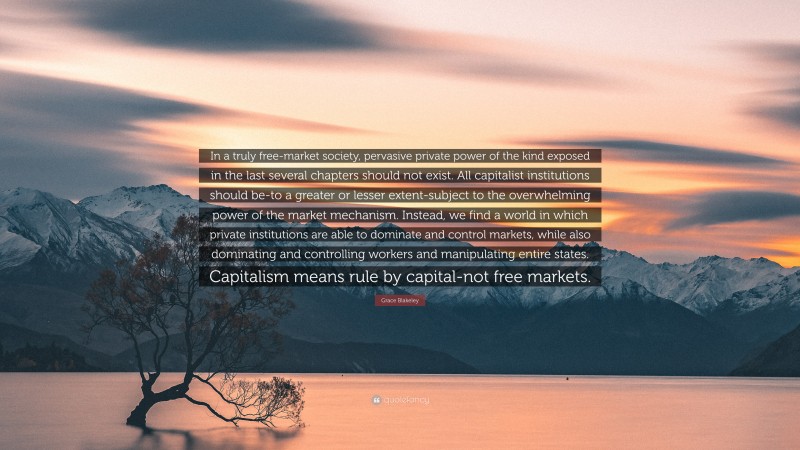 Grace Blakeley Quote: “In a truly free-market society, pervasive private power of the kind exposed in the last several chapters should not exist. All capitalist institutions should be-to a greater or lesser extent-subject to the overwhelming power of the market mechanism. Instead, we find a world in which private institutions are able to dominate and control markets, while also dominating and controlling workers and manipulating entire states. Capitalism means rule by capital-not free markets.”