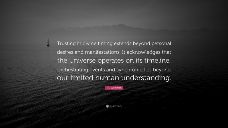 T.L. Workman Quote: “Trusting in divine timing extends beyond personal desires and manifestations. It acknowledges that the Universe operates on its timeline, orchestrating events and synchronicities beyond our limited human understanding.”