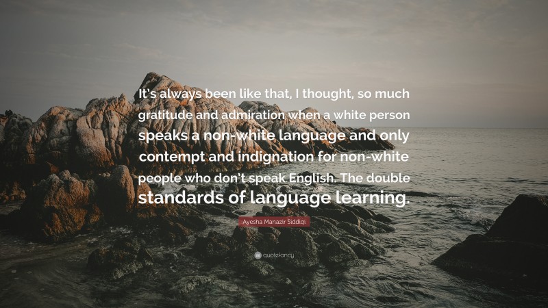 Ayesha Manazir Siddiqi Quote: “It’s always been like that, I thought, so much gratitude and admiration when a white person speaks a non-white language and only contempt and indignation for non-white people who don’t speak English. The double standards of language learning.”
